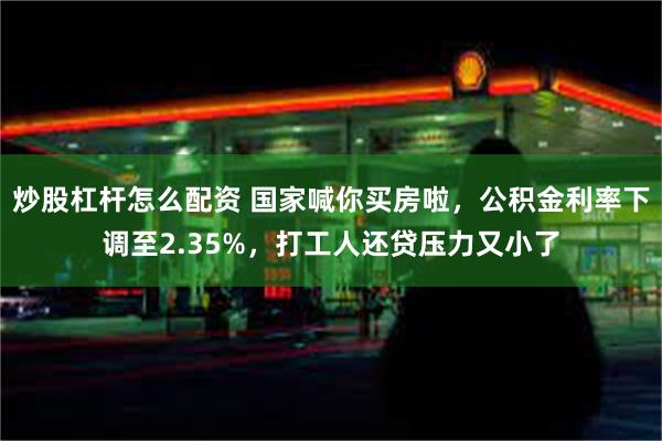 炒股杠杆怎么配资 国家喊你买房啦，公积金利率下调至2.35%，打工人还贷压力又小了