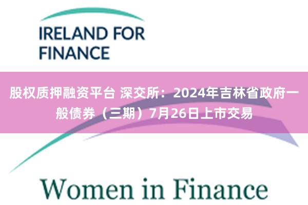 股权质押融资平台 深交所：2024年吉林省政府一般债券（三期）7月26日上市交易