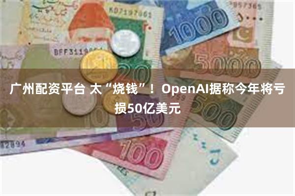 广州配资平台 太“烧钱”！OpenAI据称今年将亏损50亿美元