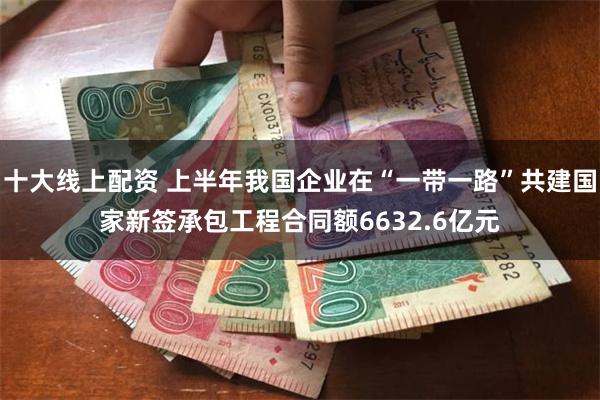 十大线上配资 上半年我国企业在“一带一路”共建国家新签承包工程合同额6632.6亿元