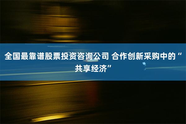 全国最靠谱股票投资咨询公司 合作创新采购中的“共享经济”