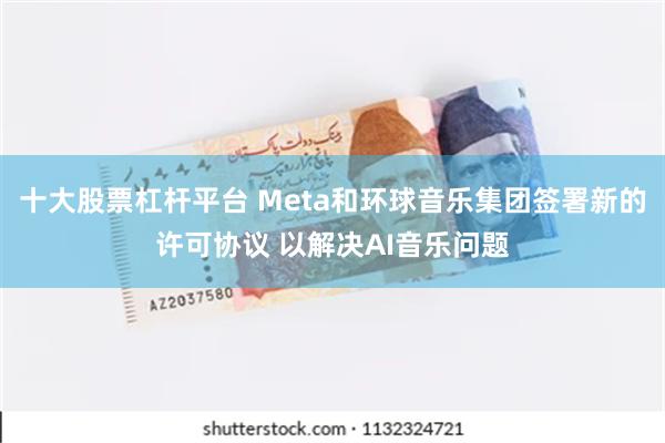 十大股票杠杆平台 Meta和环球音乐集团签署新的许可协议 以解决AI音乐问题