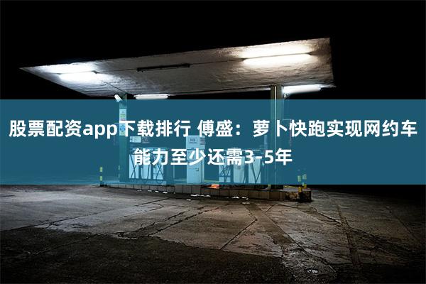 股票配资app下载排行 傅盛：萝卜快跑实现网约车能力至少还需3-5年