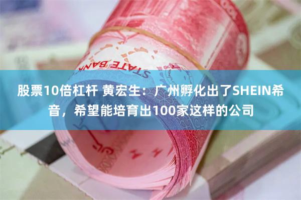 股票10倍杠杆 黄宏生：广州孵化出了SHEIN希音，希望能培育出100家这样的公司